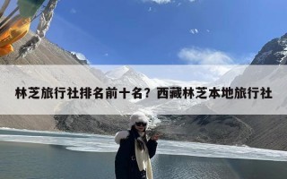 林芝旅行社排名前十名？西藏林芝本地旅行社