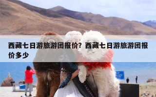 西藏七日游旅游团报价？西藏七日游旅游团报价多少