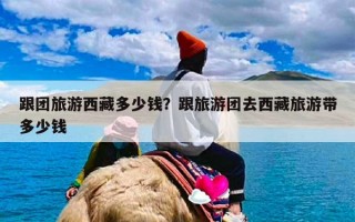 跟团旅游西藏多少钱？跟旅游团去西藏旅游带多少钱