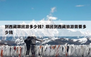 到西藏跟团游多少钱？跟团到西藏旅游需要多少钱
