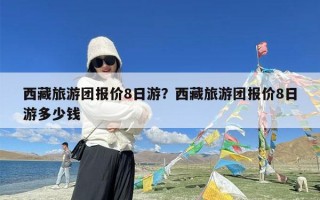 西藏旅游团报价8日游？西藏旅游团报价8日游多少钱