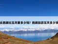 去西藏玩五天要多少钱？西藏旅游五天多少钱