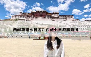 西藏攻略七日游？西藏七日游旅游团