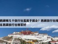 西藏哪几个旅行社是属于国企？西藏旅行社排名西藏旅行社哪家好