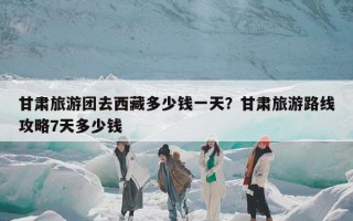 甘肃旅游团去西藏多少钱一天？甘肃旅游路线攻略7天多少钱