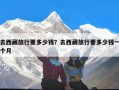 去西藏旅行要多少钱？去西藏旅行要多少钱一个月