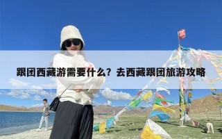 跟团西藏游需要什么？去西藏跟团旅游攻略