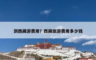 到西藏游费用？西藏旅游费用多少钱