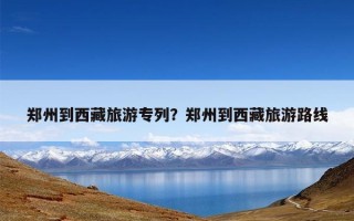 郑州到西藏旅游专列？郑州到西藏旅游路线