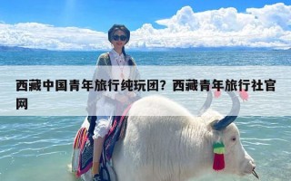 西藏中国青年旅行纯玩团？西藏青年旅行社官网