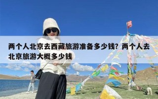 两个人北京去西藏旅游准备多少钱？两个人去北京旅游大概多少钱