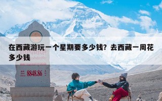在西藏游玩一个星期要多少钱？去西藏一周花多少钱