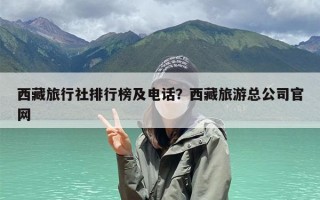 西藏旅行社排行榜及电话？西藏旅游总公司官网