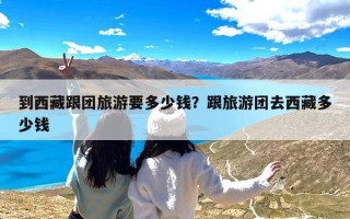 到西藏跟团旅游要多少钱？跟旅游团去西藏多少钱