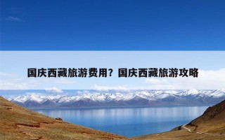 国庆西藏旅游费用？国庆西藏旅游攻略