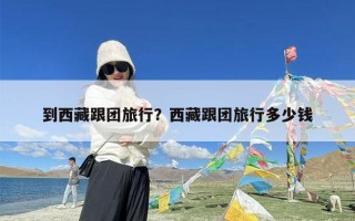 到西藏跟团旅行？西藏跟团旅行多少钱