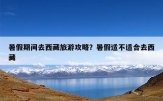 暑假期间去西藏旅游攻略？暑假适不适合去西藏