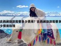 去西藏旅游需要多少费用？去西藏旅游需要多少费用和钱