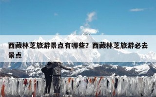 西藏林芝旅游景点有哪些？西藏林芝旅游必去景点