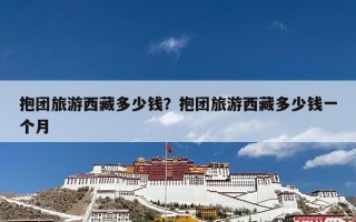 抱团旅游西藏多少钱？抱团旅游西藏多少钱一个月