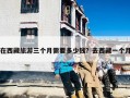 在西藏旅游三个月需要多少钱？去西藏一个月