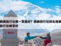 西藏旅行社哪一家最好？西藏旅行社排名西藏旅行社哪家好